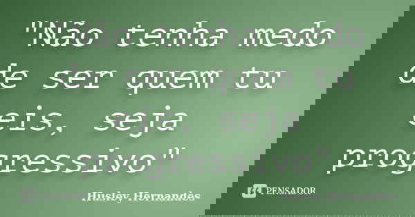 "Não tenha medo de ser quem tu eis, seja progressivo"... Frase de Husley Hernandes.