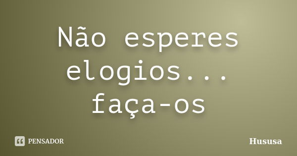 Não esperes elogios... faça-os... Frase de Hususa.