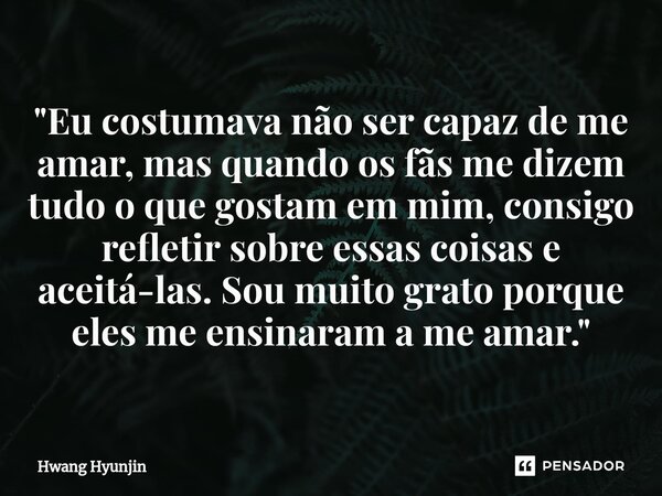 ⁠"Eu costumava não ser capaz de me amar, mas quando os fãs me dizem tudo o que gostam em mim, consigo refletir sobre essas coisas e aceitá-las. Sou muito g... Frase de Hwang Hyunjin.