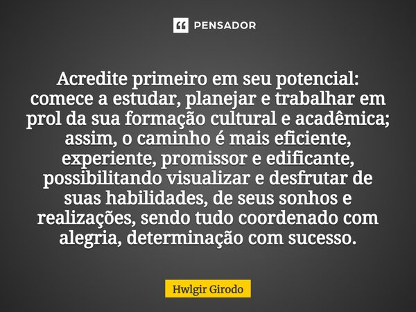 ⁠Acredite primeiro em seu potencial: comece a estudar, planejar e trabalhar em prol da sua formação cultural e acadêmica; assim, o caminho é mais eficiente, exp... Frase de Hwlgir Girodo.