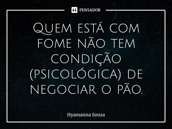 ⁠Quem está com fome não tem condição (psicológica) de negociar o pão.... Frase de Hyamanna Souza.
