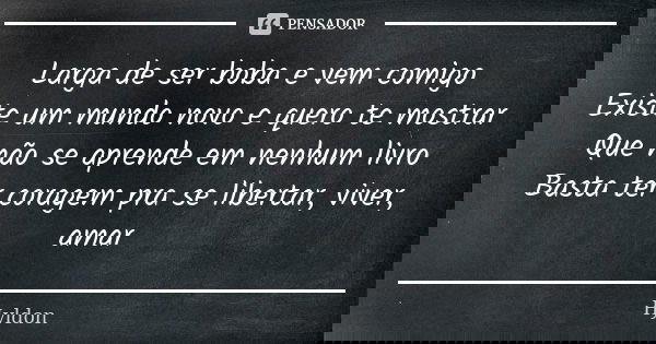 Larga de ser boba e vem comigo Existe um mundo novo e quero te mostrar Que não se aprende em nenhum livro Basta ter coragem pra se libertar, viver, amar... Frase de Hyldon.