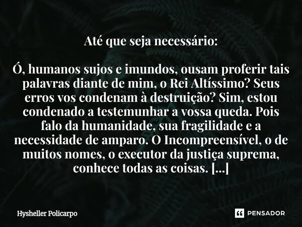 Até que seja necessário: Ó, humanos sujos e imundos, ousam proferir tais palavras diante de mim, o Rei Altíssimo? Seus erros vos condenam à destruição? Sim, e... Frase de Hysheller Policarpo.
