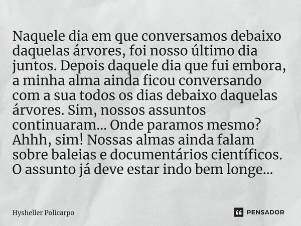 ⁠Naquele dia em que conversamos debaixo daquelas árvores, foi nosso último dia juntos. Depois daquele dia que fui embora, a minha alma ainda ficou conversando c... Frase de Hysheller Policarpo.