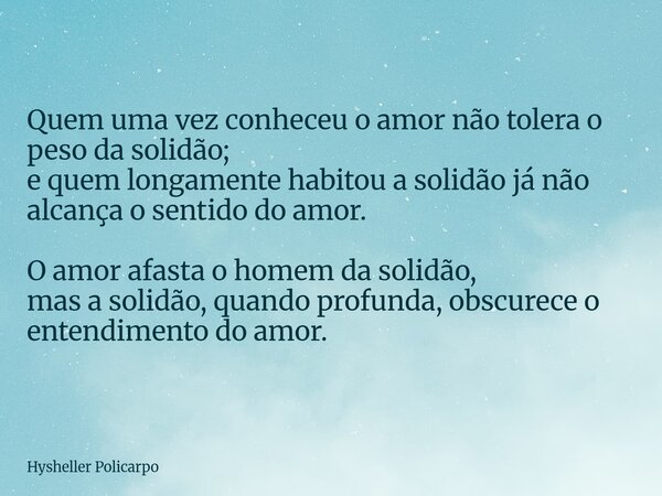 Quem uma vez conheceu o amor não tolera o peso da solidão; e quem longamente habitou a solidão já não alcança o sentido do amor. O amor afasta o homem da solidã... Frase de Hysheller Policarpo.