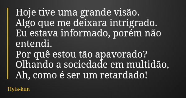 Hoje tive uma grande visão. Algo que me deixara intrigrado. Eu estava informado, porém não entendi. Por quê estou tão apavorado? Olhando a sociedade em multidão... Frase de Hyta-kun.