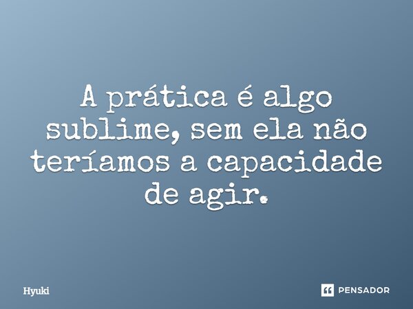 A prática é algo sublime, sem ela não teríamos a capacidade de agir.... Frase de Hyuki.