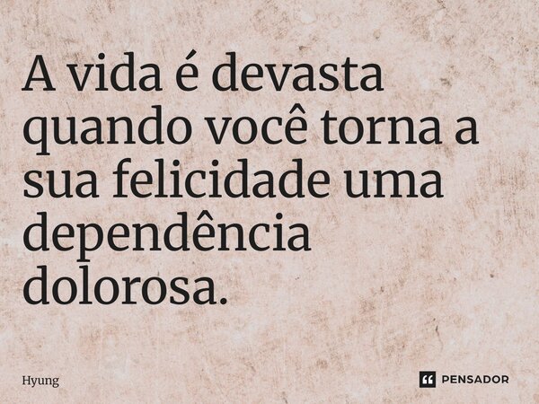 A vida é devasta quando você torna a sua felicidade uma dependência dolorosa.... Frase de Hyung.