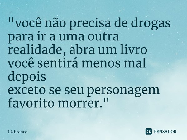 ⁠"você não precisa de drogas para ir a uma outra realidade, abra um livro você sentirá menos mal depois exceto se seu personagem favorito morrer."... Frase de I.A Branco.