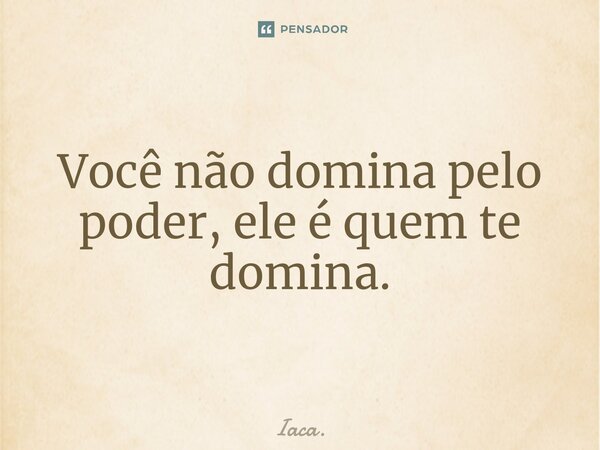⁠Você não domina pelo poder, ele é quem te domina.... Frase de Iaca..