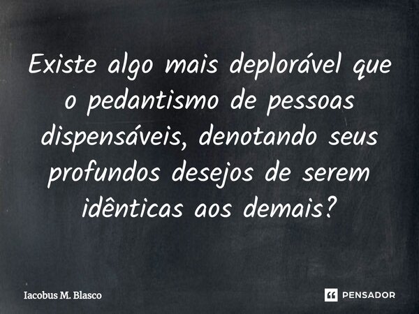 Existe algo mais deplorável que o pedantismo de pessoas dispensáveis, denotando seus profundos desejos de serem idênticas aos demais?... Frase de Iacobus M. Blasco.