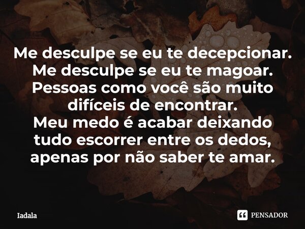 Me desculpe se eu te decepcionar. Me desculpe se eu te magoar. Pessoas como você são muito difíceis de encontrar. Meu medo é acabar deixando tudo escorrer entre... Frase de Iadala.