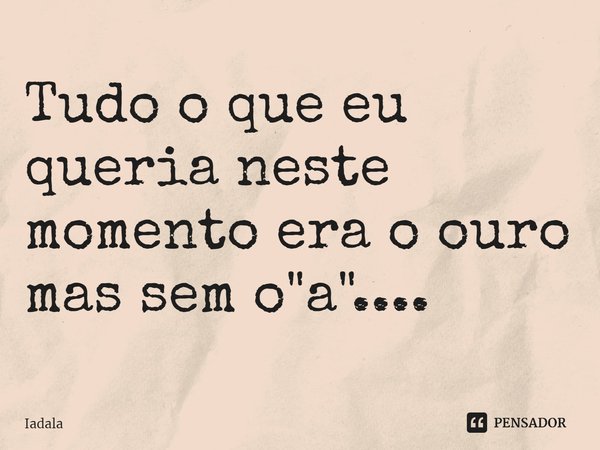 ⁠Tudo o que eu queria neste momento era o ouro mas sem o "a"....... Frase de Iadala.