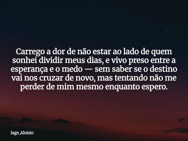 Carrego a dor de não estar ao lado de quem sonhei dividir meus dias, e vivo preso entre a esperança e o medo — sem saber se o destino vai nos cruzar de novo, ma... Frase de Iago_Aloisio.