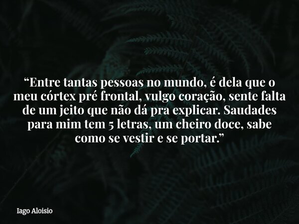“Entre tantas pessoas no mundo, é dela que o meu córtex pré frontal, vulgo coração, sente falta de um jeito que não dá pra explicar. Saudades para mim tem 5 let... Frase de Iago Aloisio.