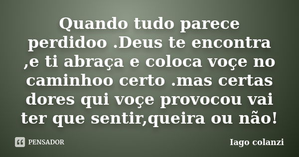 Quando tudo parece perdidoo .Deus te encontra ,e ti abraça e coloca voçe no caminhoo certo .mas certas dores qui voçe provocou vai ter que sentir,queira ou não!... Frase de Iago colanzi.