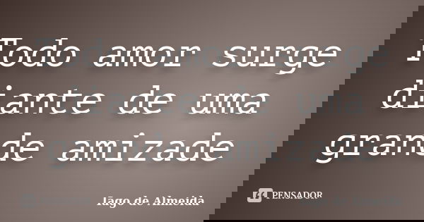 Todo amor surge diante de uma grande amizade... Frase de Iago de Almeida.