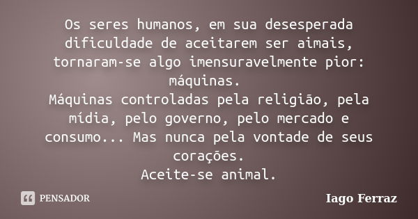 Os seres humanos, em sua desesperada dificuldade de aceitarem ser aimais, tornaram-se algo imensuravelmente pior: máquinas. Máquinas controladas pela religião, ... Frase de Iago Ferraz.