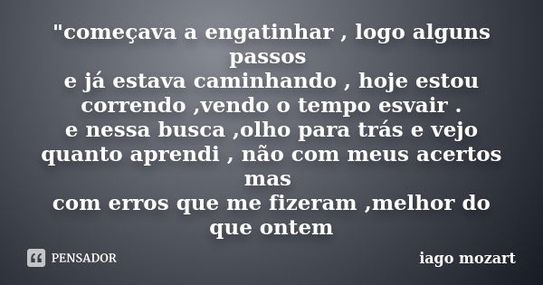 "começava a engatinhar , logo alguns passos e já estava caminhando , hoje estou correndo ,vendo o tempo esvair . e nessa busca ,olho para trás e vejo quant... Frase de iago mozart.