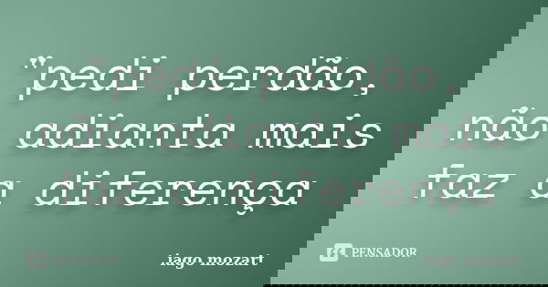"pedi perdão, não adianta mais faz a diferença... Frase de iago mozart.