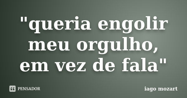 "queria engolir meu orgulho, em vez de fala"... Frase de iago mozart.