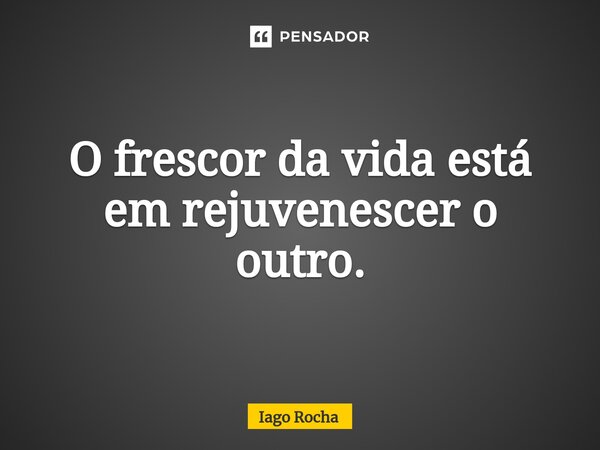 ⁠O frescor da vida está em rejuvenescer o outro.... Frase de Iago Rocha.