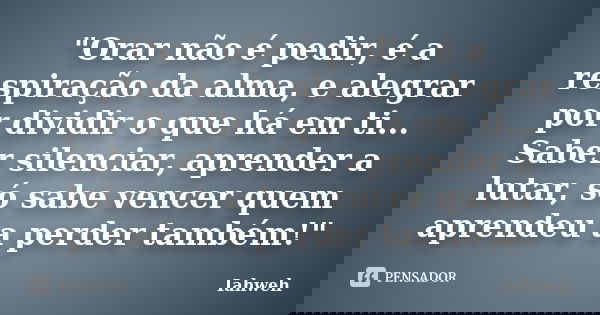 "Orar não é pedir, é a respiração da alma, e alegrar por dividir o que há em ti... Saber silenciar, aprender a lutar, só sabe vencer quem aprendeu a perder... Frase de Iahweh.