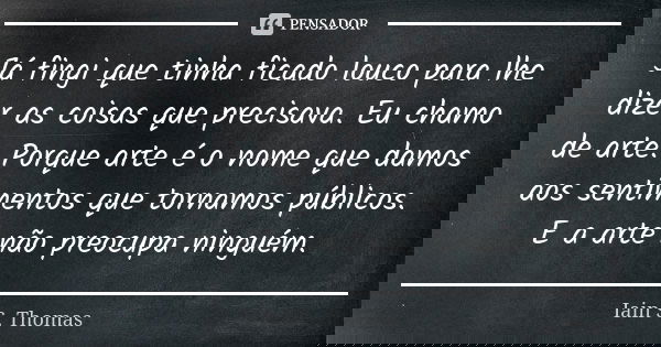 Já fingi que tinha ficado louco para lhe dizer as coisas que precisava. Eu chamo de arte. Porque arte é o nome que damos aos sentimentos que tornamos públicos. ... Frase de Iain S. Thomas.