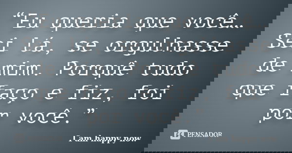 “Eu queria que você… Sei lá, se orgulhasse de mim. Porquê tudo que faço e fiz, foi por você.”... Frase de I am happy now.