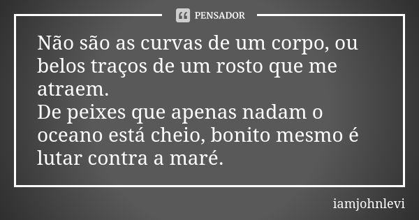 Não são as curvas de um corpo, ou belos traços de um rosto que me atraem. De peixes que apenas nadam o oceano está cheio, bonito mesmo é lutar contra a maré.... Frase de iamjohnlevi.