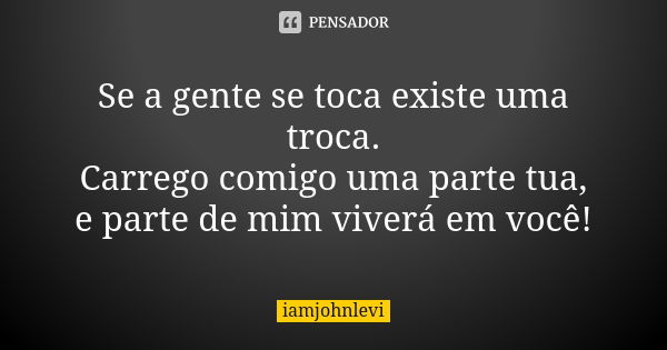 Se a gente se toca existe uma troca. Carrego comigo uma parte tua, e parte de mim viverá em você!... Frase de iamjohnlevi.