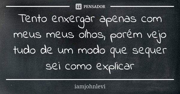 Tento enxergar apenas com meus meus olhos, porém vejo tudo de um modo que sequer sei como explicar... Frase de iamjohnlevi.