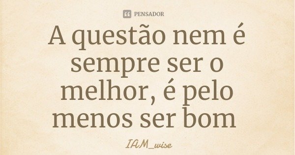 A questão nem é sempre ser o melhor, é pelo menos ser bom... Frase de IAM_wise.