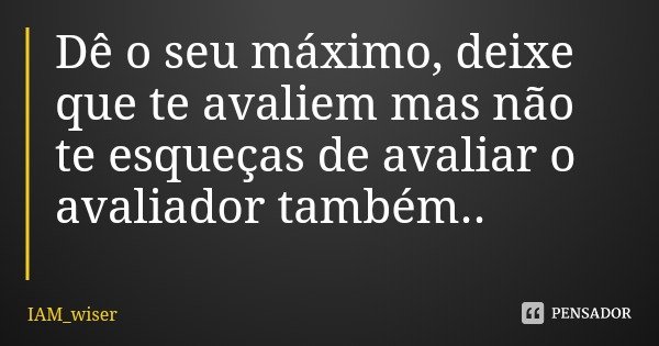 Dê o seu máximo, deixe que te avaliem mas não te esqueças de avaliar o avaliador também..... Frase de IAM_wiser.