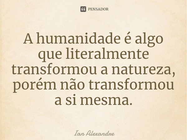 ⁠A humanidade é algo que literalmente transformou a natureza, porém não transformou a si mesma.... Frase de Ian Alexandre.