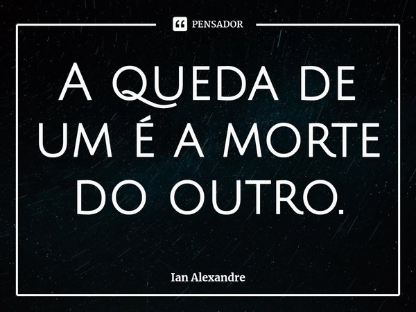 A queda de um é a morte do outro.... Frase de Ian Alexandre.