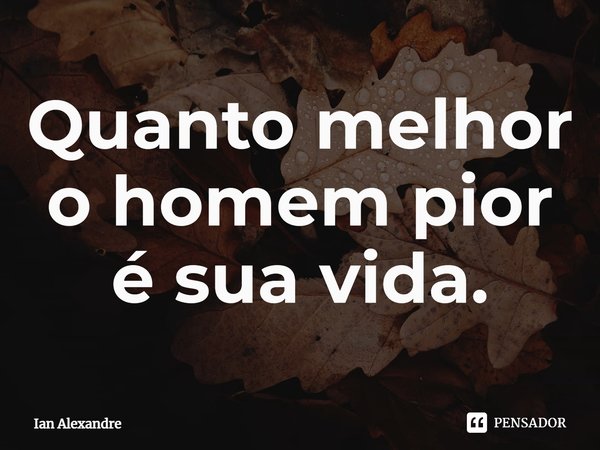 ⁠Quanto melhor o homem pior é sua vida.... Frase de Ian Alexandre.