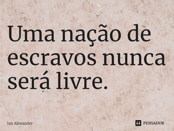 ⁠Uma nação de escravos nunca será livre.... Frase de Ian Alexandre.