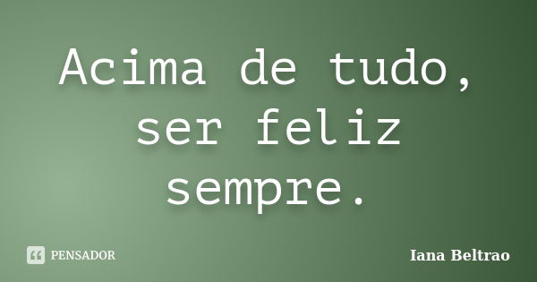 Acima de tudo, ser feliz sempre.... Frase de Iana Beltrao.