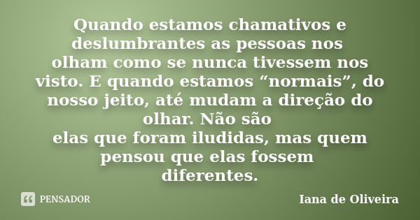 Quando estamos chamativos e deslumbrantes as pessoas nos olham como se nunca tivessem nos visto. E quando estamos “normais”, do nosso jeito, até mudam a direção... Frase de Iana de Oliveira.