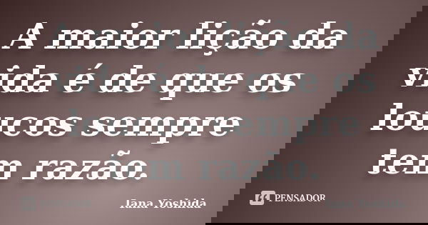A maior lição da vida é de que os loucos sempre tem razão.... Frase de Iana Yoshida.
