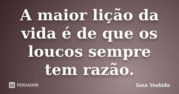 A maior lição da vida é de que os loucos sempre tem razão.... Frase de Iana Yoshida.