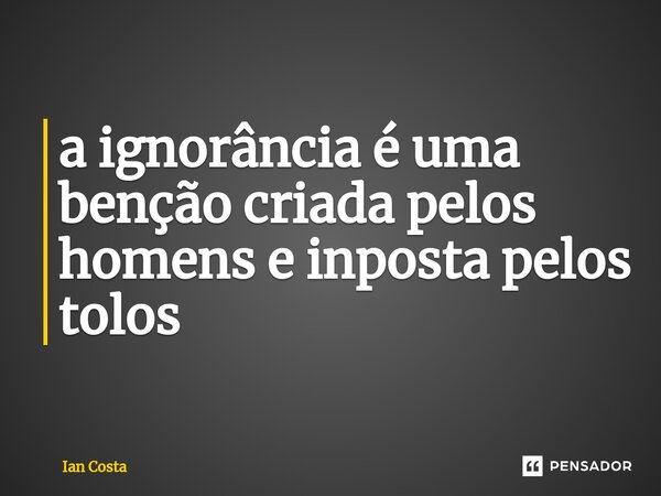 ⁠a ignorância é uma benção criada pelos homens e inposta pelos tolos... Frase de Ian Costa.