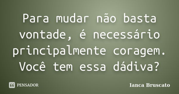 Para mudar não basta vontade, é necessário principalmente coragem. Você tem essa dádiva?... Frase de Ianca Bruscato.