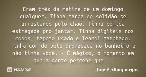 Eram três da matina de um domingo qualquer. Tinha marca de solidão se arrastando pelo chão. Tinha comida estragada pro jantar. Tinha digitais nos copos, tapete ... Frase de Iandê Albuquerque.