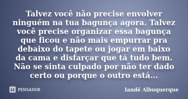 Talvez você não precise envolver ninguém na tua bagunça agora. Talvez você precise organizar essa bagunça que ficou e não mais empurrar pra debaixo do tapete ou... Frase de Iandê Albuquerque.