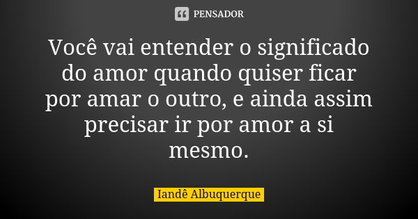 Você vai entender o significado do amor quando quiser ficar por amar o outro, e ainda assim precisar ir por amor a si mesmo.... Frase de Iandê Albuquerque.