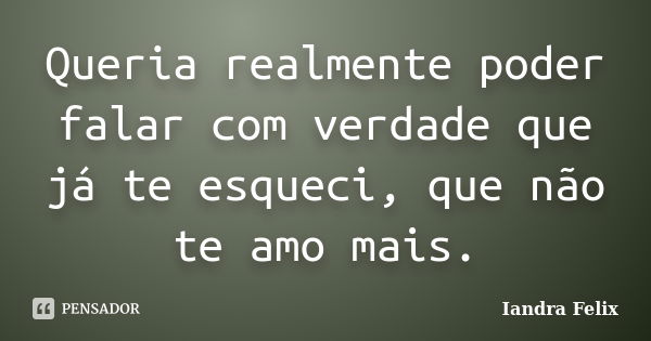 Queria realmente poder falar com verdade que já te esqueci, que não te amo mais.... Frase de Iandra Felix.