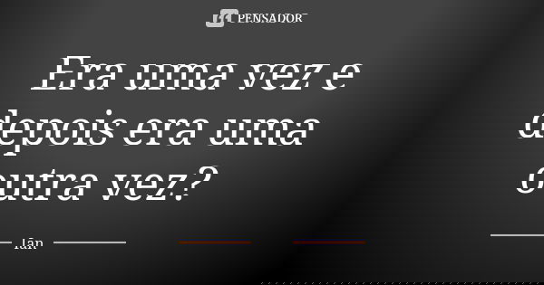 Era uma vez e depois era uma outra vez?... Frase de Ian.