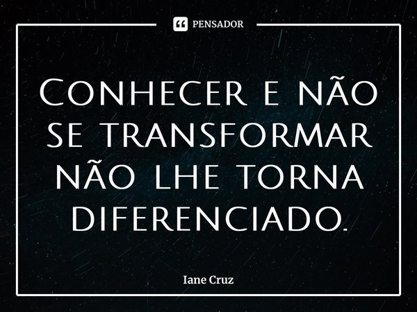 Conhecer e não se transformar não lhe torna diferenciado.... Frase de Iane Cruz.